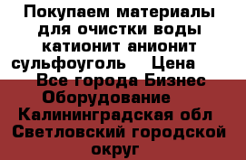   Покупаем материалы для очистки воды катионит анионит сульфоуголь  › Цена ­ 100 - Все города Бизнес » Оборудование   . Калининградская обл.,Светловский городской округ 